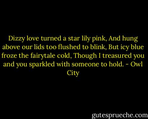 Dizzy love turned a star lily pink,<br />And hung above our lids too flushed to blink,<br />But icy blue froze the fairytale cold,<br />Though I treasured you and you sparkled with someone to hold. - Owl City