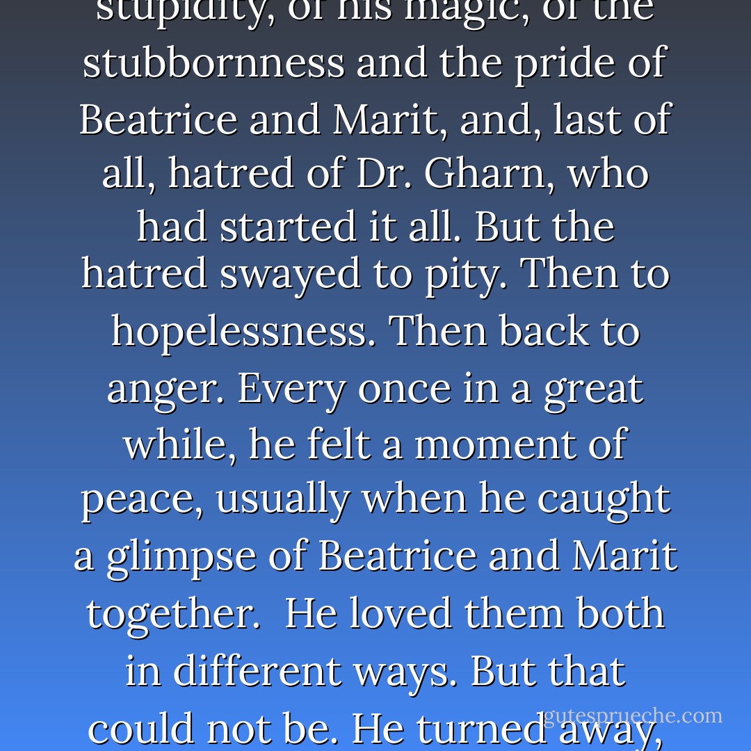 George was full of hatred. Of his own weakness and stupidity, of his magic, of the stubbornness and the pride of Beatrice and Marit, and, last of all, hatred of Dr. Gharn, who had started it all.<br />But the hatred swayed to pity. Then to hopelessness. Then back to anger.<br />Every once in a great while, he felt a moment of peace, usually when he caught a glimpse of Beatrice and Marit together. <br />He loved them both in different ways. But that could not be.<br />He turned away, and the cycle began again. - Mette Ivie Harrison