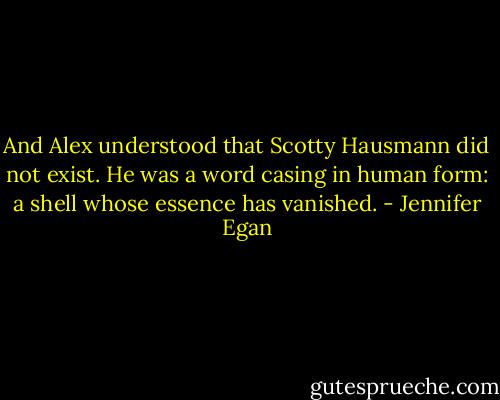 And Alex understood that Scotty Hausmann did not exist. He was a word casing in human form: a shell whose essence has vanished. - Jennifer Egan