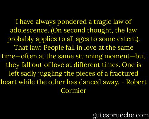 I have always pondered a tragic law of adolescence. (On second thought, the law probably applies to all ages to some extent). That law: People fall in love at the same time—often at the same stunning moment—but they fall out of love at different times. One is left sadly juggling the pieces of a fractured heart while the other has danced away. - Robert Cormier