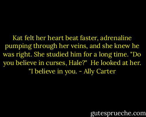 Kat felt her heart beat faster, adrenaline pumping through her veins, and she knew he was right. She studied him for a long time. "Do you believe in curses, Hale?"<br /><br />He looked at her. "I believe in you. - Ally Carter