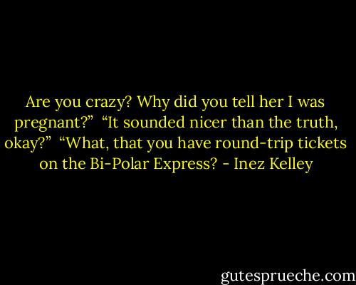 Are you crazy? Why did you tell her I was pregnant?”<br /><br />“It sounded nicer than the truth, okay?”<br /><br />“What, that you have round-trip tickets on the Bi-Polar Express? - Inez Kelley