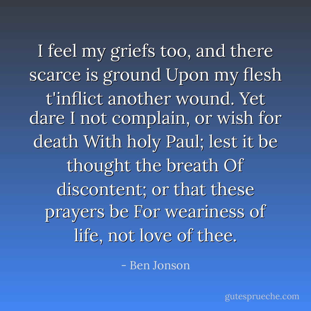 I feel my griefs too, and there scarce is ground<br />Upon my flesh t'inflict another wound.<br />Yet dare I not complain, or wish for death<br />With holy Paul; lest it be thought the breath<br />Of discontent; or that these prayers be<br />For weariness of life, not love of thee. - Ben Jonson