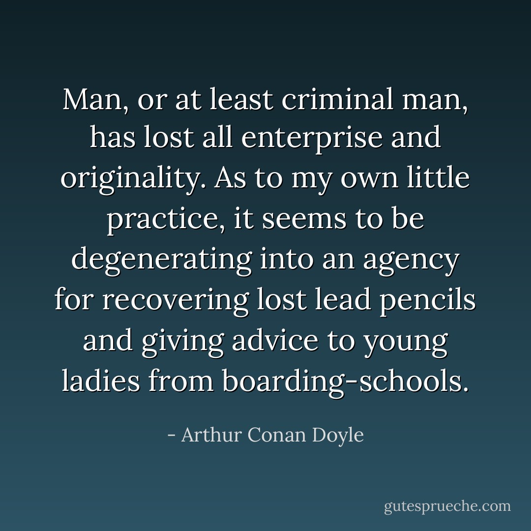 Man, or at least criminal man, has lost all enterprise and originality. As to my own little practice, it seems to be degenerating into an agency for recovering lost lead pencils and giving advice to young ladies from boarding-schools. - Arthur Conan Doyle