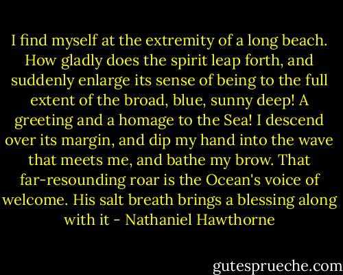 I find myself at the extremity of a long beach. How gladly does the spirit leap forth, and suddenly enlarge its sense of being to the full extent of the broad, blue, sunny deep! A greeting and a homage to the Sea! I descend over its margin, and dip my hand into the wave that meets me, and bathe my brow. That far-resounding roar is the Ocean's voice of welcome. His salt breath brings a blessing along with it - Nathaniel Hawthorne