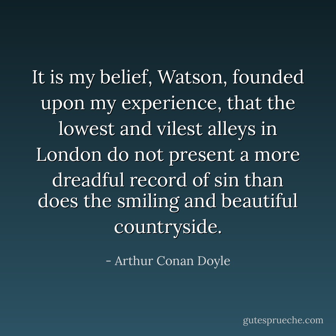 It is my belief, Watson, founded upon my experience, that the lowest and vilest alleys in London do not present a more dreadful record of sin than does the smiling and beautiful countryside. - Arthur Conan Doyle