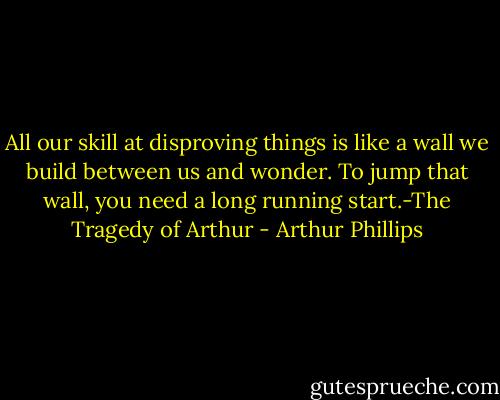 All our skill at disproving things is like a wall we build between us and wonder. To jump that wall, you need a long running start.-The Tragedy of Arthur - Arthur Phillips