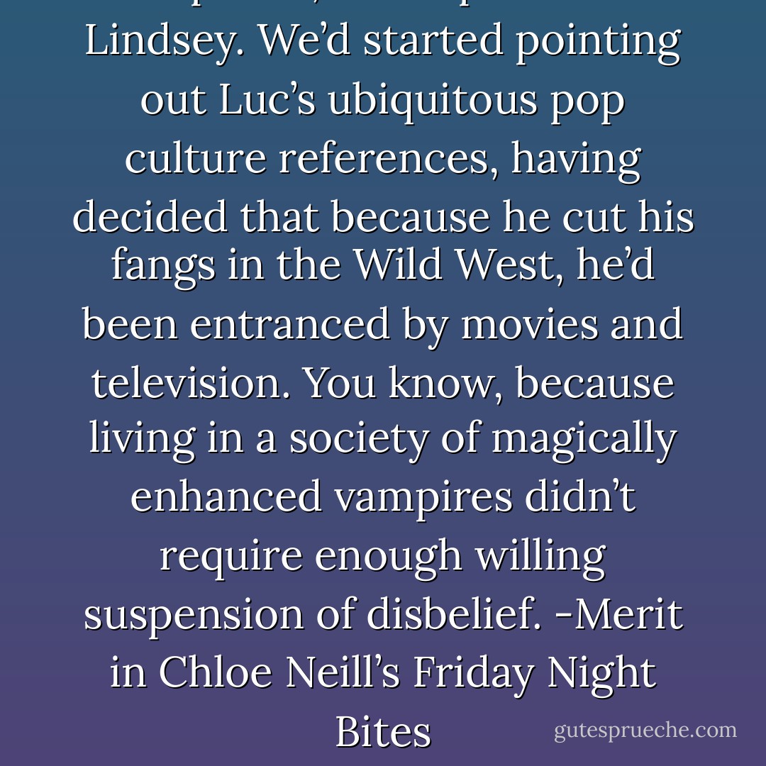 Top Gun,” I whispered to Lindsey. We’d started pointing out Luc’s ubiquitous pop culture references, having decided that because he cut his fangs in the Wild West, he’d been entranced by movies and television. You know, because living in a society of magically enhanced vampires didn’t require enough willing suspension of disbelief.<br />-Merit in Chloe Neill’s Friday Night Bites - Chloe Neill