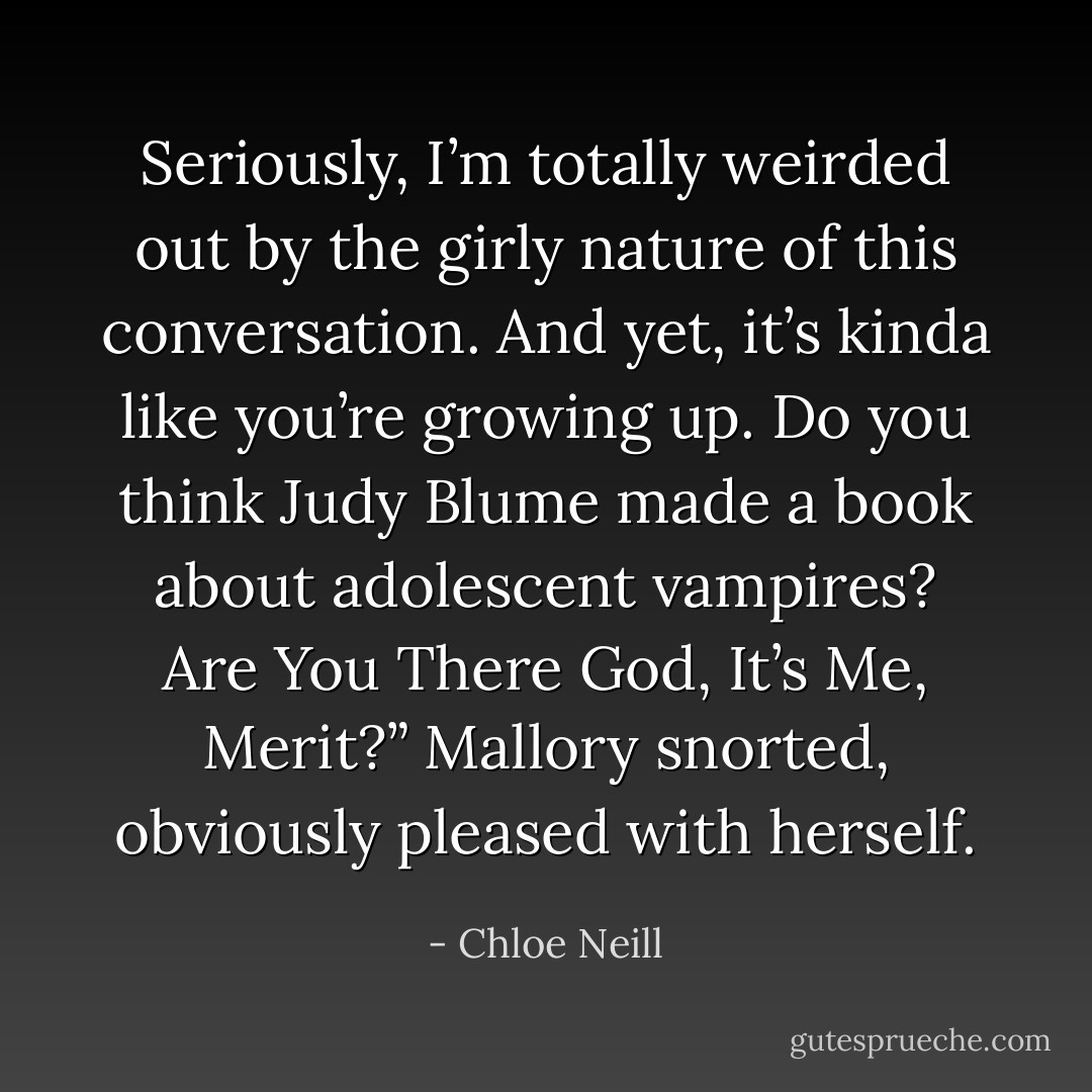 Seriously, I’m totally weirded out by the girly nature of this conversation. And yet, it’s kinda like you’re growing up. Do you think Judy Blume made a book about adolescent vampires? Are You There God, It’s Me, Merit?” Mallory snorted, obviously pleased with herself. - Chloe Neill