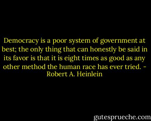 Democracy is a poor system of government at best; the only thing that can honestly be said in its favor is that it is eight times as good as any other method the human race has ever tried. - Robert A. Heinlein