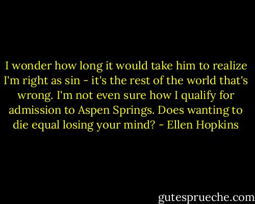 I wonder how long it would take him to realize I'm right as sin - it's the rest of the world that's wrong. I'm not even sure how I qualify for admission to Aspen Springs. Does wanting to die equal losing your mind? - Ellen Hopkins
