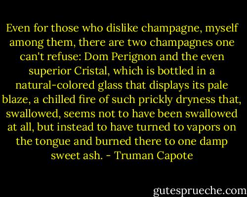 Even for those who dislike champagne, myself among them, there are two champagnes one can't refuse: Dom Perignon and the even superior Cristal, which is bottled in a natural-colored glass that displays its pale blaze, a chilled fire of such prickly dryness that, swallowed, seems not to have been swallowed at all, but instead to have turned to vapors on the tongue and burned there to one damp sweet ash. - Truman Capote