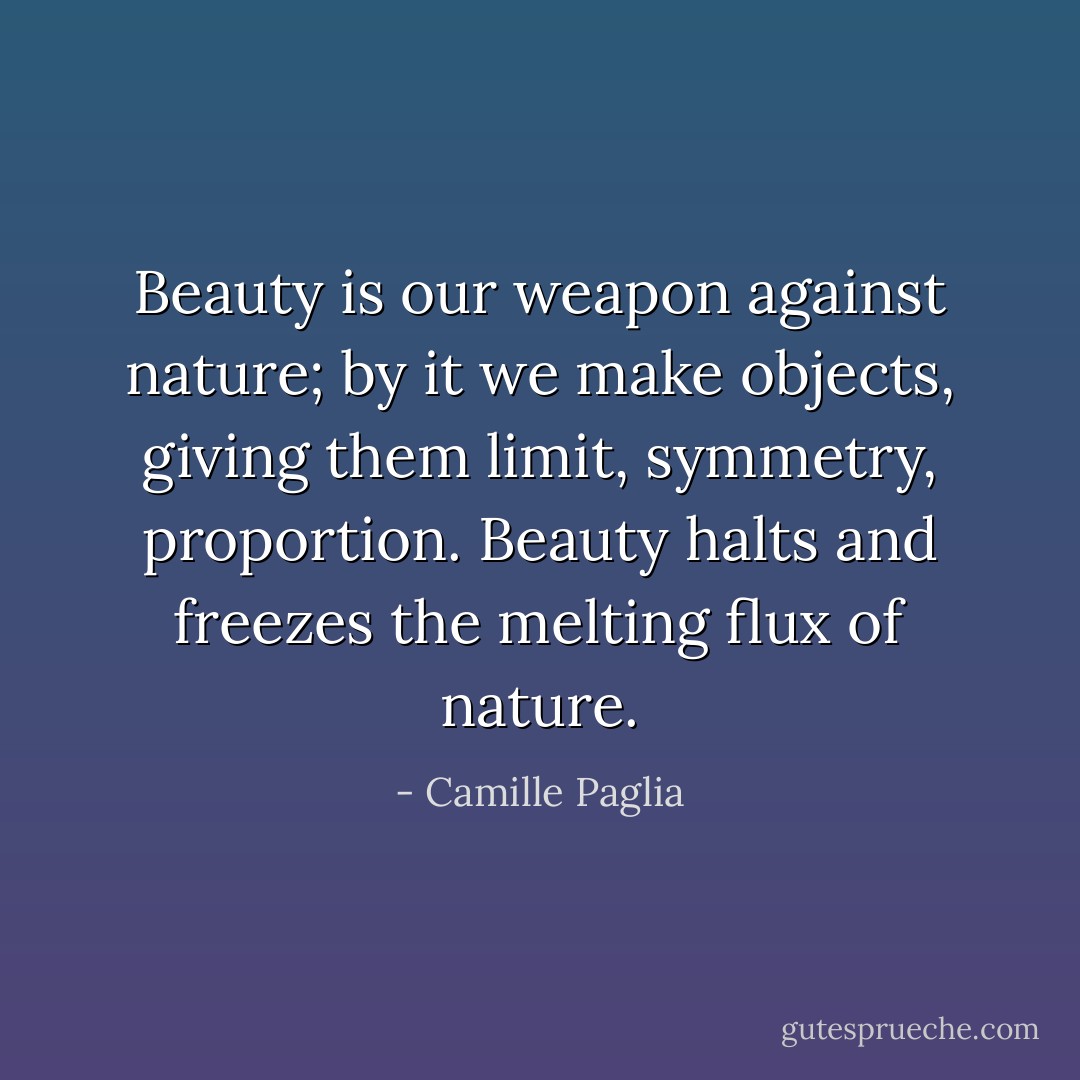 Beauty is our weapon against nature; by it we make objects, giving them limit, symmetry, proportion. Beauty halts and freezes the melting flux of nature. - Camille Paglia
