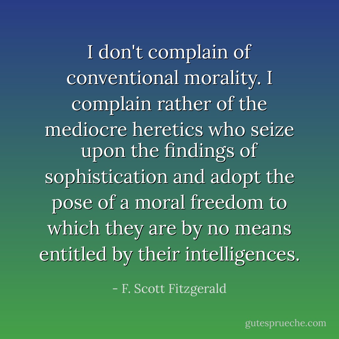I don't complain of conventional morality. I complain rather of the mediocre heretics who seize upon the findings of sophistication and adopt the pose of a moral freedom to which they are by no means entitled by their intelligences. - F. Scott Fitzgerald