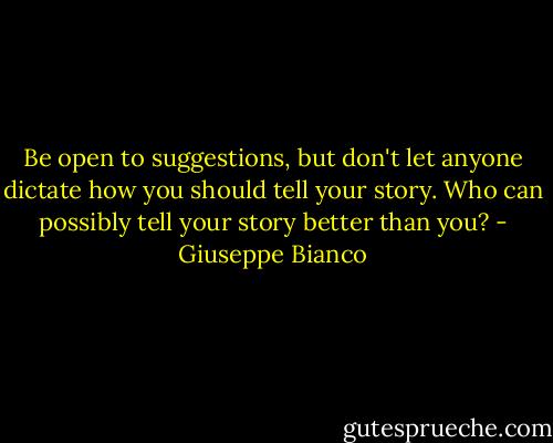 Be open to suggestions, but don't let anyone dictate how you should tell your story. Who can possibly tell your story better than you? - Giuseppe Bianco