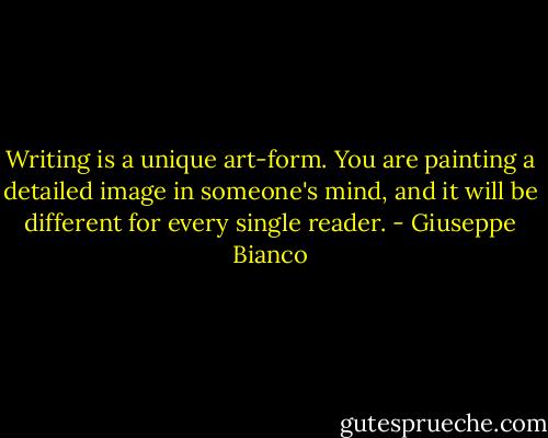 Writing is a unique art-form. You are painting a detailed image in someone's mind, and it will be different for every single reader. - Giuseppe Bianco