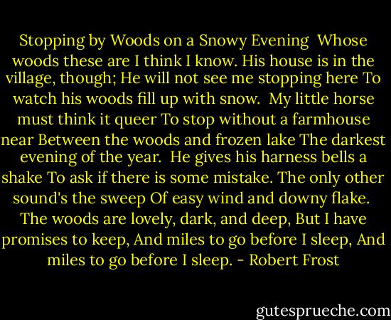Stopping by Woods on a Snowy Evening<br /><br />Whose woods these are I think I know.<br />His house is in the village, though;<br />He will not see me stopping here<br />To watch his woods fill up with snow.<br /><br />My little horse must think it queer<br />To stop without a farmhouse near<br />Between the woods and frozen lake<br />The darkest evening of the year.<br /><br />He gives his harness bells a shake<br />To ask if there is some mistake.<br />The only other sound's the sweep<br />Of easy wind and downy flake.<br /><br />The woods are lovely, dark, and deep,<br />But I have promises to keep,<br />And miles to go before I sleep,<br />And miles to go before I sleep. - Robert Frost