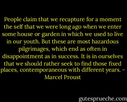 People claim that we recapture for a moment the self that we were long ago when we enter some house or garden in which we used to live in our youth. But these are most hazardous pilgrimages, which end as often in disappointment as in success. It is in ourselves that we should rather seek to find those fixed places, contemporaneous with different years. - Marcel Proust