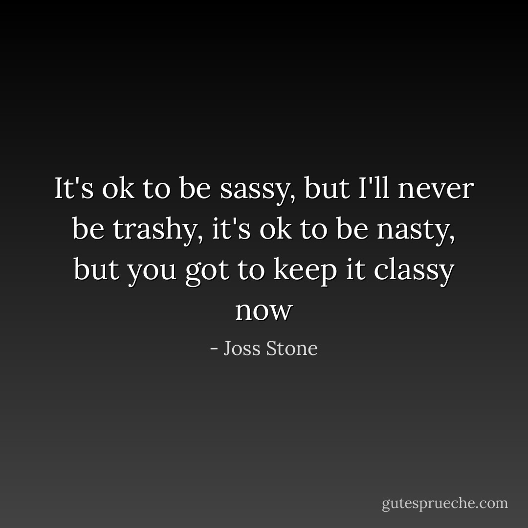 It's ok to be sassy, but I'll never be trashy, it's ok to be nasty, but you got to keep it classy now - Joss Stone