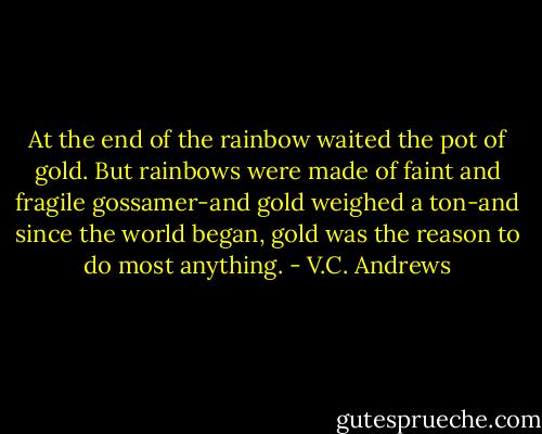 At the end of the rainbow waited the pot of gold. But rainbows were made of faint and fragile gossamer-and gold weighed a ton-and since the world began, gold was the reason to do most anything. - V.C. Andrews