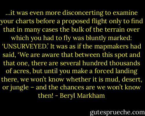 …it was even more disconcerting to examine your charts before a proposed flight only to find that in many cases the bulk of the terrain over which you had to fly was bluntly marked: ‘UNSURVEYED.’ It was as if the mapmakers had said, ‘We are aware that between this spot and that one, there are several hundred thousands of acres, but until you make a forced landing there, we won’t know whether it is mud, desert, or jungle – and the chances are we won’t know then! - Beryl Markham