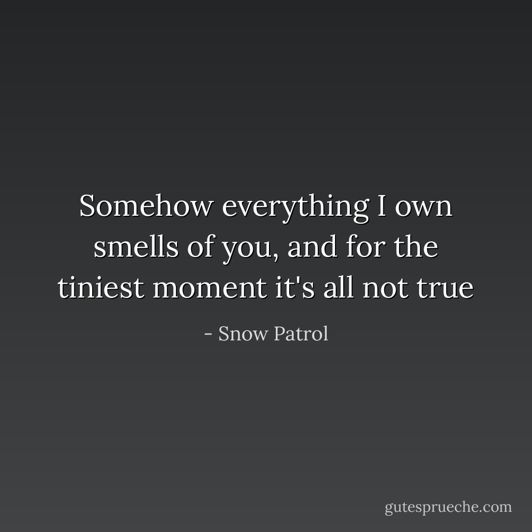 Somehow everything I own smells of you, and for the tiniest moment it's all not true - Snow Patrol