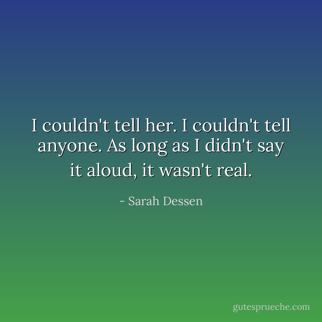 I couldn't tell her. I couldn't tell anyone. As long as I didn't say it aloud, it wasn't real. - Sarah Dessen