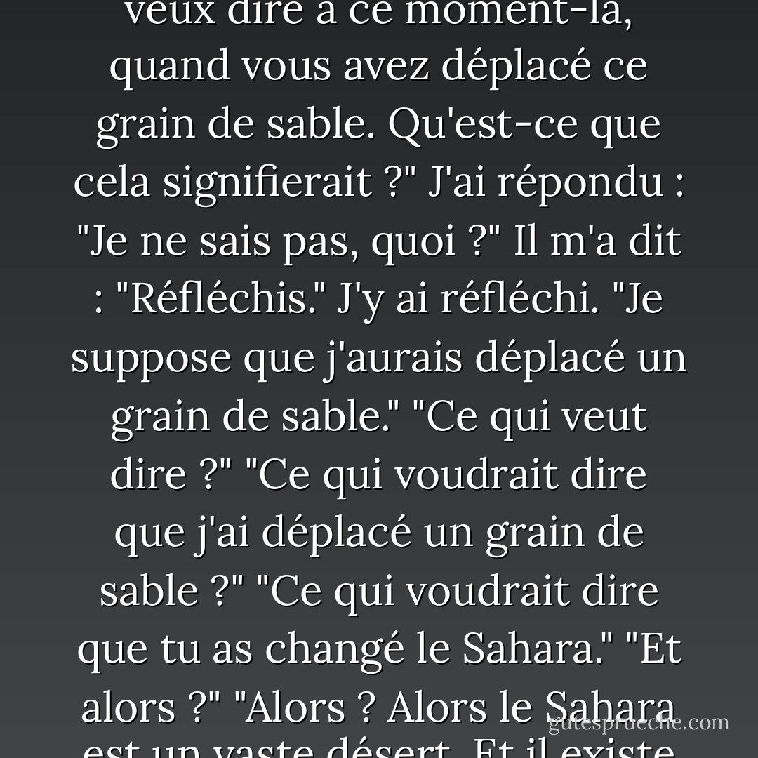 J'ai lu le premier chapitre de "Une brève histoire du temps" lorsque mon père était encore en vie, et j'ai eu des bottes incroyablement lourdes sur le fait que la vie est relativement insignifiante, et que comparé à l'univers et au temps, cela n'avait même pas d'importance que j'existe. Lorsque papa m'a bordé ce soir-là et que nous avons parlé du livre, je lui ai demandé s'il pouvait trouver une solution à ce problème. "Quel problème ?" "Le problème de notre insignifiance relative." Il m'a répondu : "Que se passerait-il si un avion vous déposait au milieu du désert du Sahara et que vous preniez un grain de sable avec une pince à épiler et le déplaciez d'un millimètre ?". J'ai répondu : "Je mourrais probablement de déshydratation." Il m'a dit : "Je veux dire à ce moment-là, quand vous avez déplacé ce grain de sable. Qu'est-ce que cela signifierait ?" J'ai répondu : "Je ne sais pas, quoi ?" Il m'a dit : "Réfléchis." J'y ai réfléchi. "Je suppose que j'aurais déplacé un grain de sable." "Ce qui veut dire ?" "Ce qui voudrait dire que j'ai déplacé un grain de sable ?" "Ce qui voudrait dire que tu as changé le Sahara." "Et alors ?" "Alors ? Alors le Sahara est un vaste désert. Et il existe depuis des millions d'années. Et vous l'avez changé !" "C'est vrai !" dis-je en me redressant. "J'ai changé le Sahara !" "C'est-à-dire ?" dit-il. "Qu'est-ce que ça veut dire ? Dites-moi." <br />"Je ne parle pas de peindre la Joconde ou de guérir le cancer. Je parle juste de déplacer ce grain de sable d'un millimètre." "Ah oui ? Si vous ne l'aviez pas fait, l'histoire de l'humanité aurait été à sens unique..." "Uh-huh ?" "Mais tu l'as fait, alors... ?" Je me suis mise debout sur le lit, j'ai pointé un de mes doigts vers les fausses étoiles et j'ai crié : "J'ai changé le cours de l'histoire de l'humanité !" "C'est vrai." "J'ai changé l'univers !" "C'est vrai." "Je suis Dieu !" "Vous êtes athée." "Je n'existe pas !" Je suis retombée sur le lit, dans ses bras, et nous avons craqué ensemble. - Jonathan Safran Foer