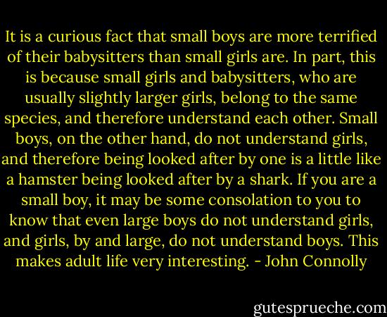 It is a curious fact that small boys are more terrified of their babysitters than small girls are. In part, this is because small girls and babysitters, who are usually slightly larger girls, belong to the same species, and therefore understand each other. Small boys, on the other hand, do not understand girls, and therefore being looked after by one is a little like a hamster being looked after by a shark. If you are a small boy, it may be some consolation to you to know that even large boys do not understand girls, and girls, by and large, do not understand boys. This makes adult life very interesting. - John Connolly