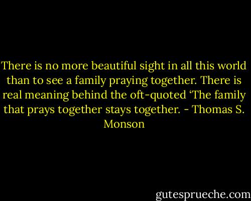 There is no more beautiful sight in all this world than to see a family praying together. There is real meaning behind the oft-quoted ‘The family that prays together stays together. - Thomas S. Monson