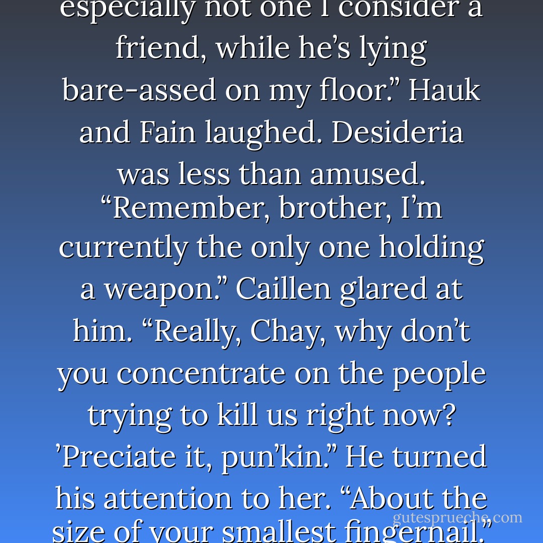 So how big is this thing anyway?” Desideria asked<br />Chayden made a sound of irritation. “You know, that’s not really a question I want to hear my younger sister ask a man, especially not one I consider a friend, while he’s lying bare-assed on my floor.”<br />Hauk and Fain laughed.<br />Desideria was less than amused. “Remember, brother, I’m currently the only one holding a weapon.”<br />Caillen glared at him. “Really, Chay, why don’t you concentrate on the people trying to kill us right now? ’Preciate it, pun’kin.” He turned his attention to her. “About the size of your smallest fingernail.”<br />Fain laughed again. “Damn, I should have been taping that response and using it for playback at every party from here until I die. - Sherrilyn Kenyon
