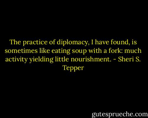 The practice of diplomacy, I have found, is sometimes like eating soup with a fork: much activity yielding little nourishment. - Sheri S. Tepper