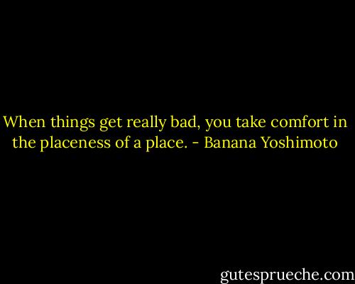 When things get really bad, you take comfort in the placeness of a place. - Banana Yoshimoto