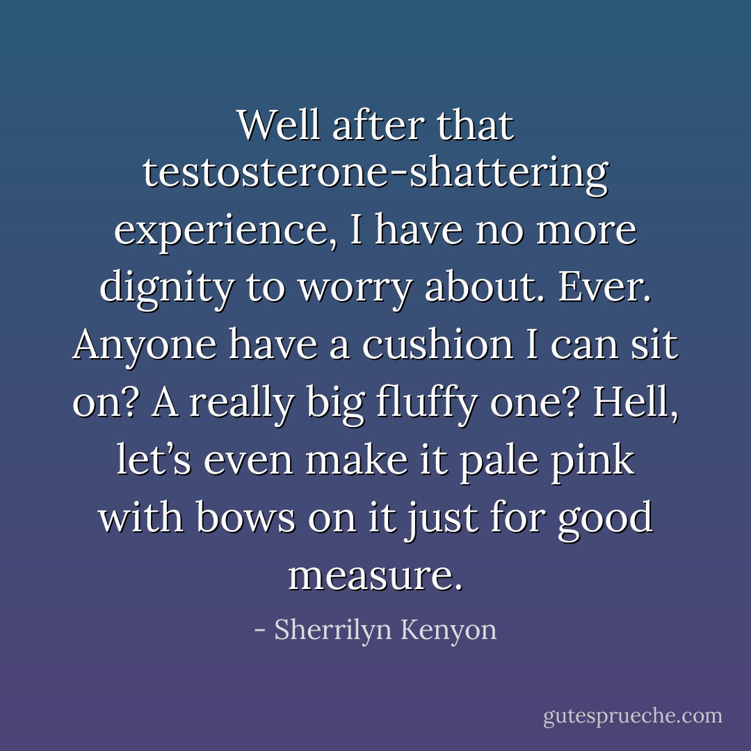 Well after that testosterone-shattering experience, I have no more dignity to worry about. Ever. Anyone have a cushion I can sit on? A really big fluffy one? Hell, let’s even make it pale pink with bows on it just for good measure. - Sherrilyn Kenyon