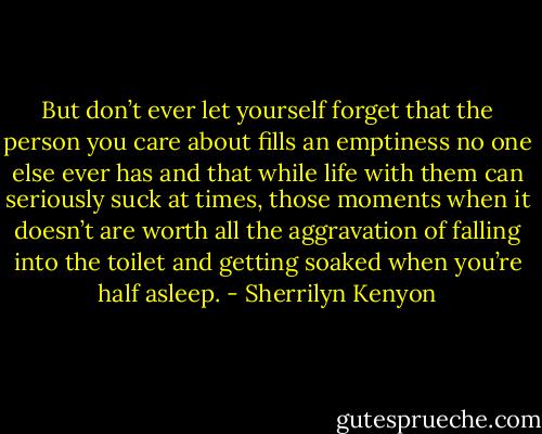 But don’t ever let yourself forget that the person you care about fills an emptiness no one else ever has and that while life with them can seriously suck at times, those<br />moments when it doesn’t are worth all the aggravation of falling into the toilet and getting soaked when you’re half asleep. - Sherrilyn Kenyon