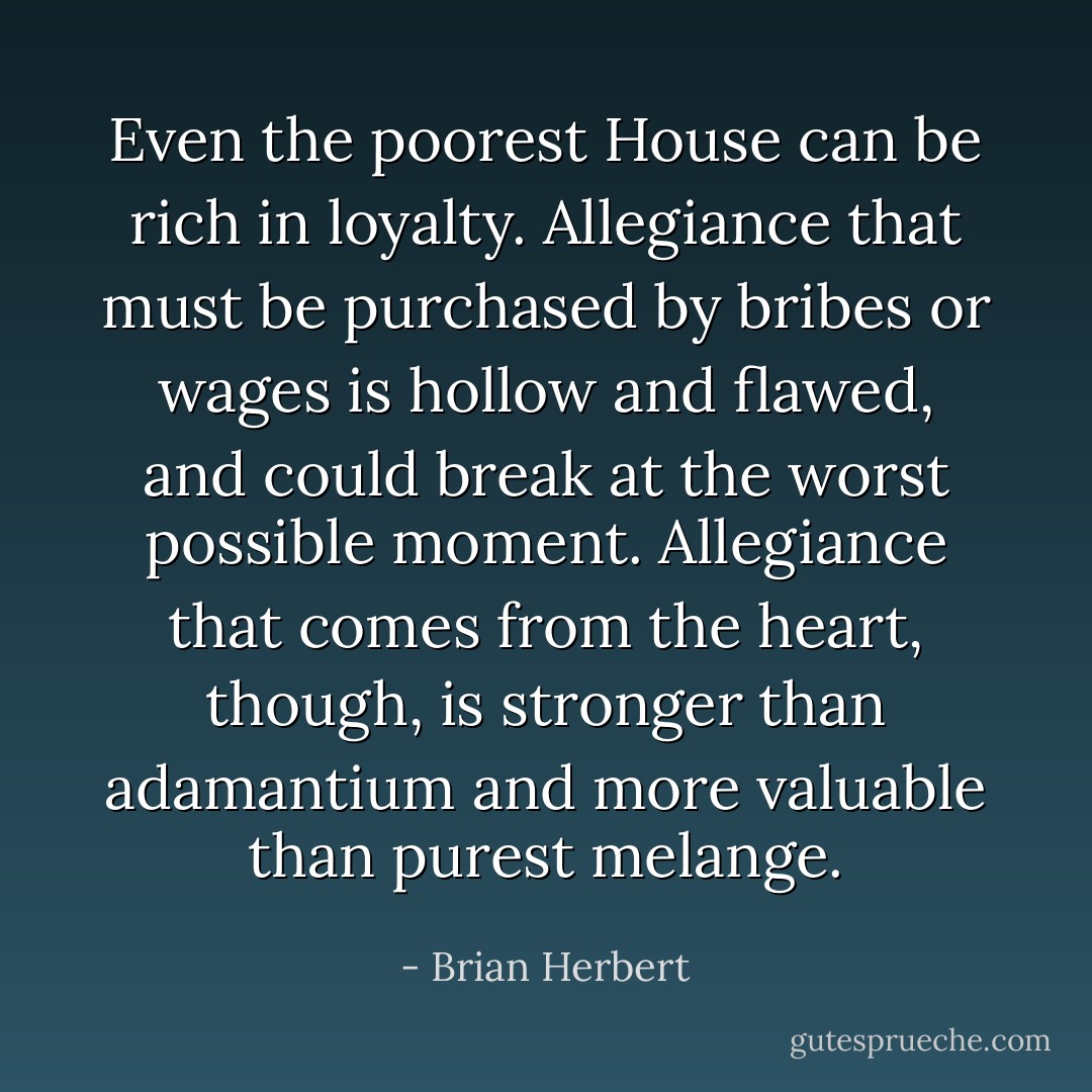 Even the poorest House can be rich in loyalty. Allegiance that must be purchased by bribes or wages is hollow and flawed, and could break at the worst possible moment. Allegiance that comes from the heart, though, is stronger than adamantium and more valuable than purest melange. - Brian Herbert
