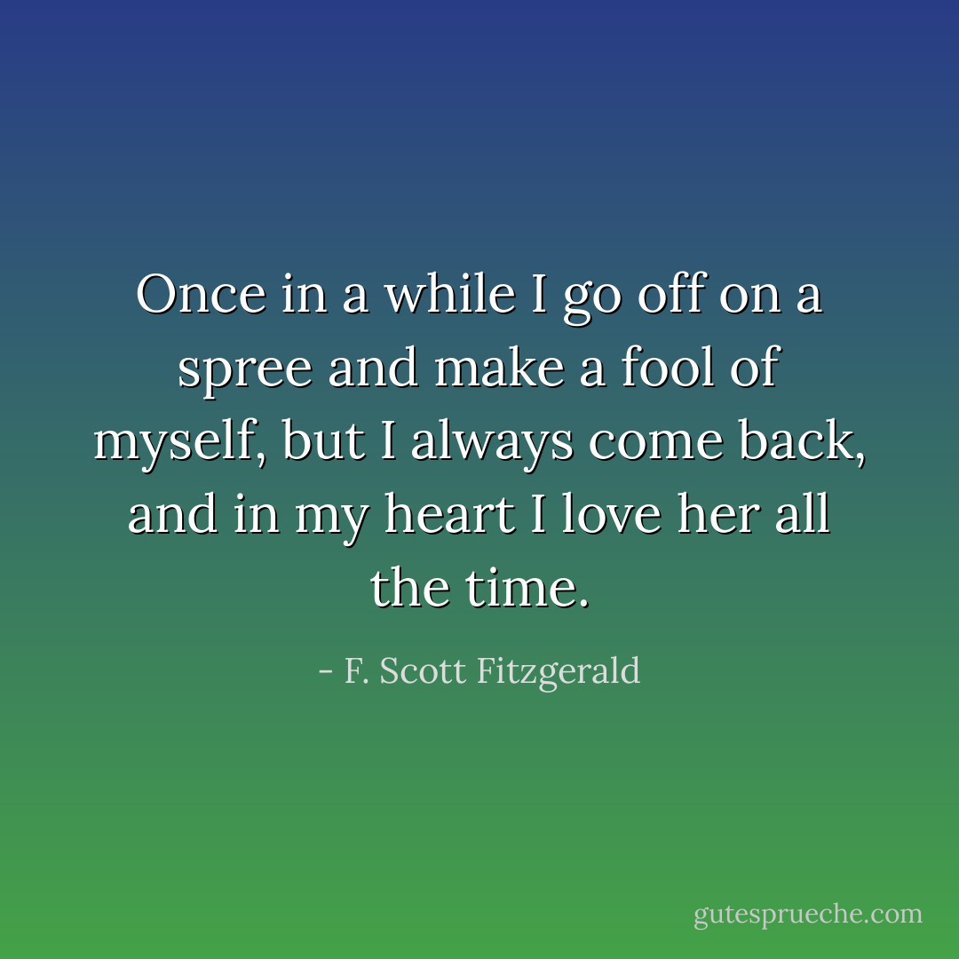 Once in a while I go off on a spree and make a fool of myself, but I always come back, and in my heart I love her all the time. - F. Scott Fitzgerald