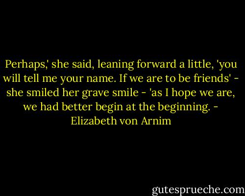 Perhaps,' she said, leaning forward a little, 'you will tell me your name. If we are to be friends' - she smiled her grave smile - 'as I hope we are, we had better begin at the beginning. - Elizabeth von Arnim