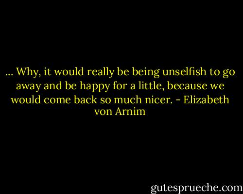 ... Why, it would really be being unselfish to go away and be happy for a little, because we would come back so much nicer. - Elizabeth von Arnim