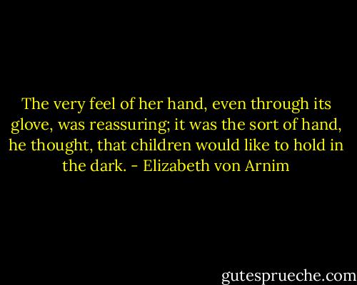 The very feel of her hand, even through its glove, was reassuring; it was the sort of hand, he thought, that children would like to hold in the dark. - Elizabeth von Arnim
