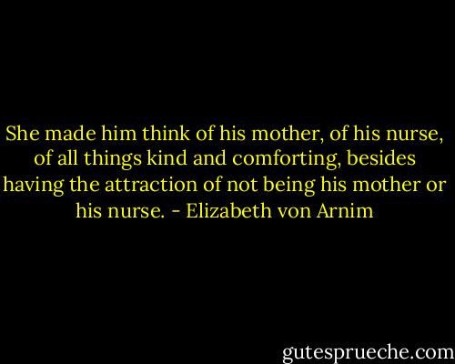 She made him think of his mother, of his nurse, of all things kind and comforting, besides having the attraction of not being his mother or his nurse. - Elizabeth von Arnim