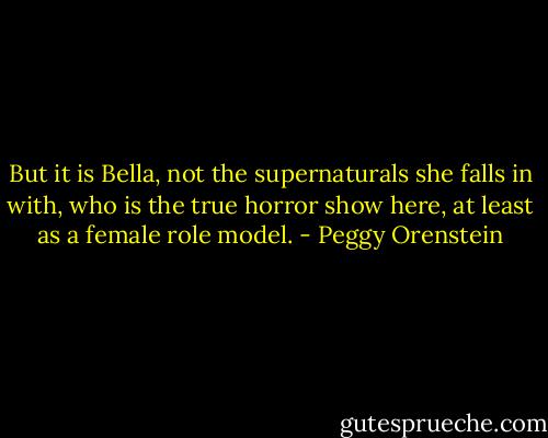 But it is Bella, not the supernaturals she falls in with, who is the true horror show here, at least as a female role model. - Peggy Orenstein