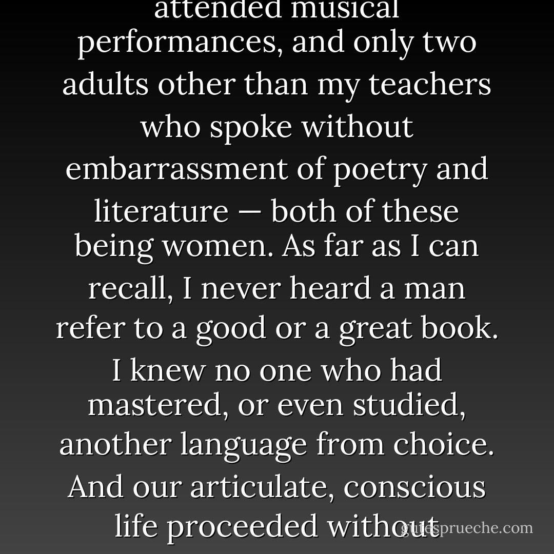 In the circle where I was raised, I knew of no one knowledgeable in the visual arts, no one who regularly attended musical performances, and only two adults other than my teachers who spoke without embarrassment of poetry and literature — both of these being women. As far as I can recall, I never heard a man refer to a good or a great book. I knew no one who had mastered, or even studied, another language from choice. And our articulate, conscious life proceeded without acknowledgement of the preceding civilisations which had produced it. - Shirley Hazzard
