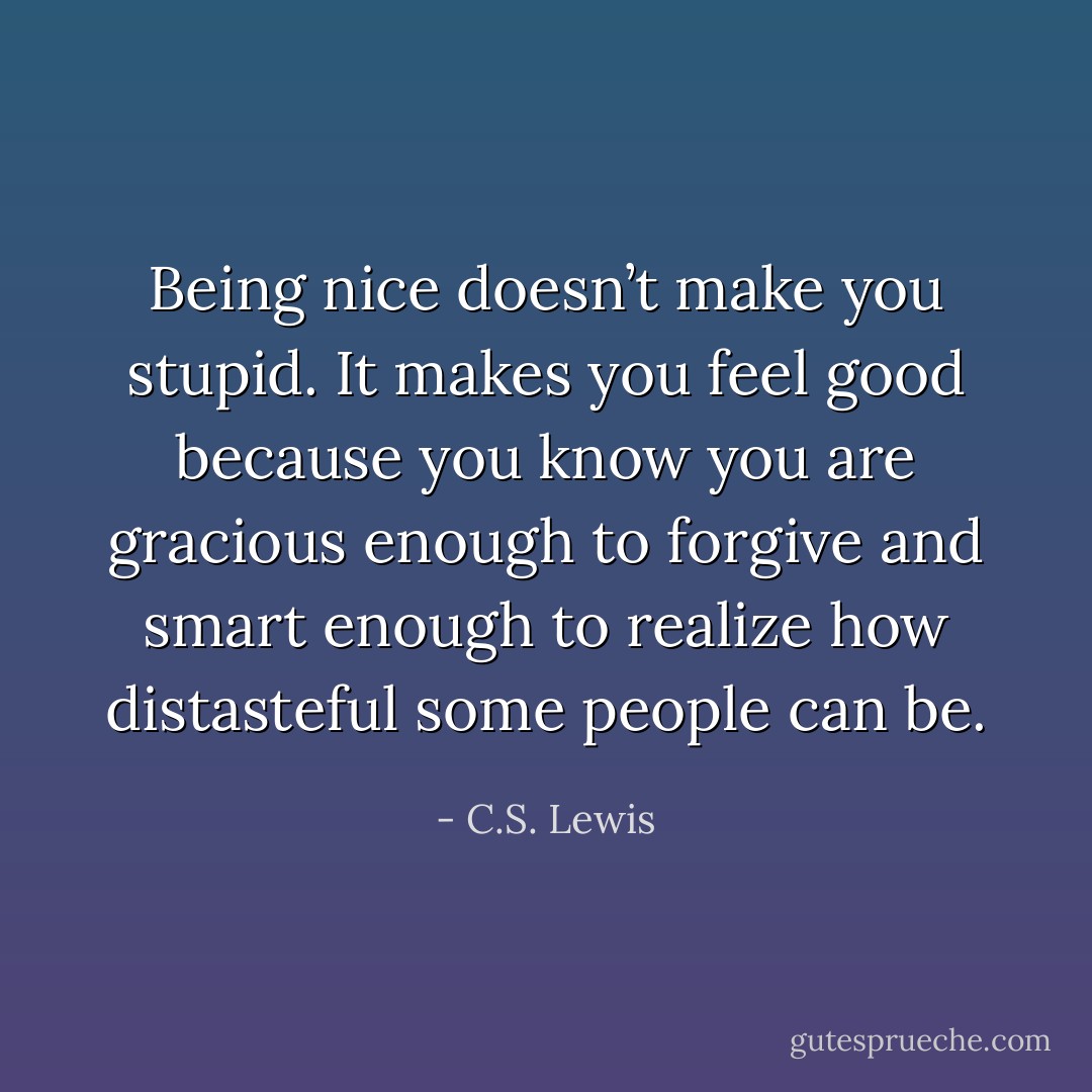 Being nice doesn’t make you stupid. It makes you feel good because you know you are gracious enough to forgive and smart enough to realize how distasteful some people can be. - C.S. Lewis