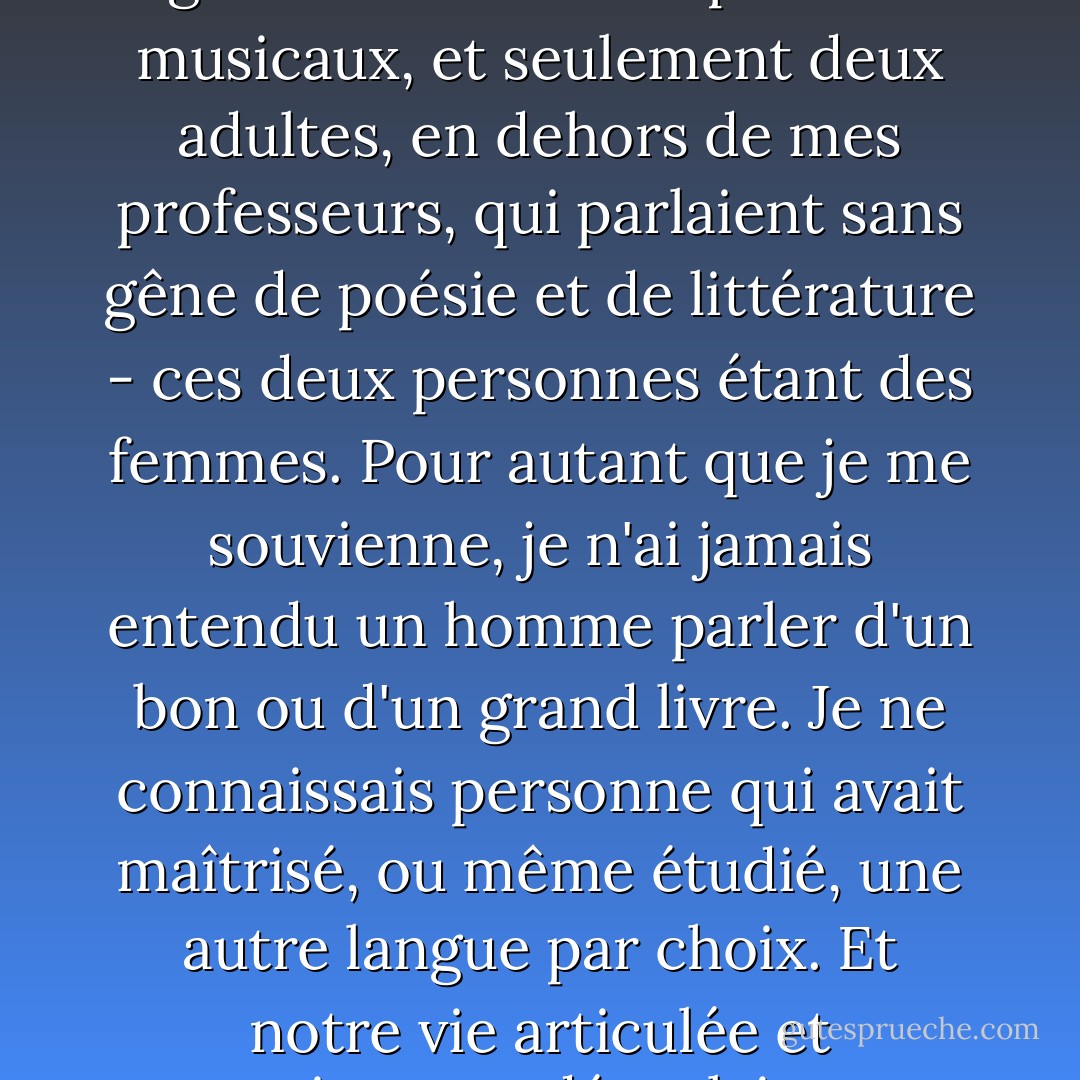 Dans le cercle où j'ai été élevée, je ne connaissais personne qui s'y connaissait en arts visuels, personne qui assistait régulièrement à des spectacles musicaux, et seulement deux adultes, en dehors de mes professeurs, qui parlaient sans gêne de poésie et de littérature - ces deux personnes étant des femmes. Pour autant que je me souvienne, je n'ai jamais entendu un homme parler d'un bon ou d'un grand livre. Je ne connaissais personne qui avait maîtrisé, ou même étudié, une autre langue par choix. Et notre vie articulée et consciente se déroulait sans tenir compte des civilisations précédentes qui l'avaient produite. - Shirley Hazzard