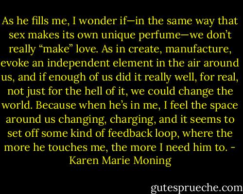 As he fills me, I wonder if—in the same way that sex makes its own unique perfume—we don’t really “make” love. As in create, manufacture, evoke an independent element in the air around us, and if enough of us did it really well, for real, not just for the hell of it, we could change the world. Because when he’s in me, I feel the space around us changing, charging, and it seems to set off some kind of feedback loop, where the more he touches me, the more I need him to. - Karen Marie Moning
