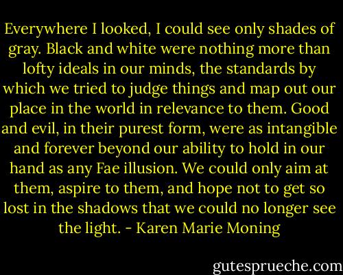 Everywhere I looked, I could see only shades of gray. Black and white were nothing more than lofty ideals in our minds, the standards by which we tried to judge things and map out our place in the world in relevance to them. Good and evil, in their purest form, were as intangible and forever beyond our ability to hold in our hand as any Fae illusion. We could only aim at them, aspire to them, and hope not to get so lost in the shadows that we could no longer see the light. - Karen Marie Moning