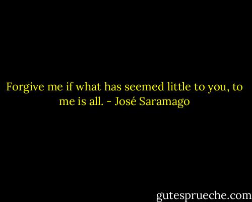 Forgive me if what has seemed little to you, to me is all. - José Saramago