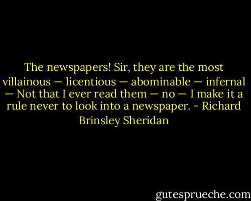 The newspapers! Sir, they are the most villainous — licentious — abominable — infernal — Not that I ever read them — no — I make it a rule never to look into a newspaper. - Richard Brinsley Sheridan