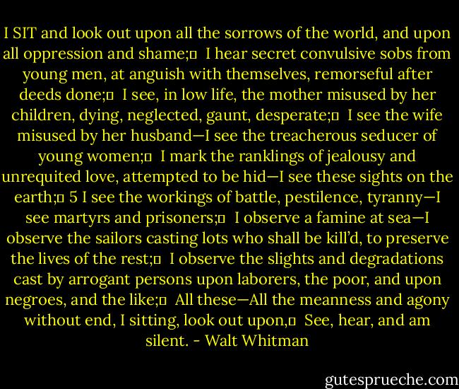 I SIT and look out upon all the sorrows of the world, and upon all oppression and shame;	 <br />I hear secret convulsive sobs from young men, at anguish with themselves, remorseful after deeds done;	 <br />I see, in low life, the mother misused by her children, dying, neglected, gaunt, desperate;	 <br />I see the wife misused by her husband—I see the treacherous seducer of young women;	 <br />I mark the ranklings of jealousy and unrequited love, attempted to be hid—I see these sights on the earth;	 5<br />I see the workings of battle, pestilence, tyranny—I see martyrs and prisoners;	 <br />I observe a famine at sea—I observe the sailors casting lots who shall be kill’d, to preserve the lives of the rest;	 <br />I observe the slights and degradations cast by arrogant persons upon laborers, the poor, and upon negroes, and the like;	 <br />All these—All the meanness and agony without end, I sitting, look out upon,	 <br />See, hear, and am silent. - Walt Whitman
